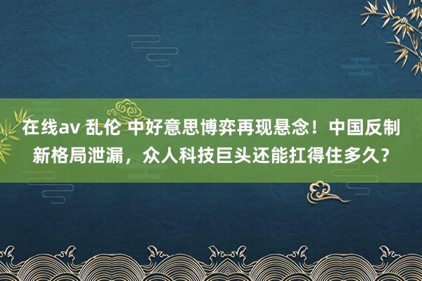 在线av 乱伦 中好意思博弈再现悬念！中国反制新格局泄漏，众人科技巨头还能扛得住多久？