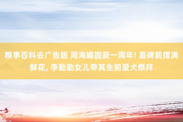 糗事百科去广告版 周海媚圆寂一周年! 墓碑前摆满鲜花， 李勤勤女儿带其生前爱犬祭拜