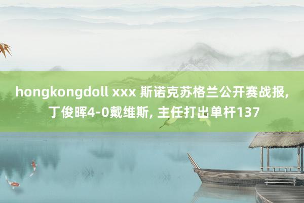 hongkongdoll xxx 斯诺克苏格兰公开赛战报， 丁俊晖4-0戴维斯， 主任打出单杆137