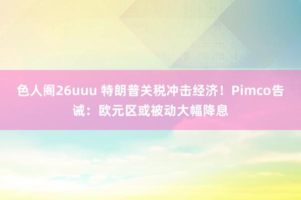 色人阁26uuu 特朗普关税冲击经济！Pimco告诫：欧元区或被动大幅降息