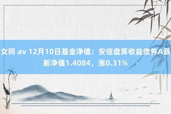女同 av 12月10日基金净值：安信盘算收益债券A最新净值1.4084，涨0.31%
