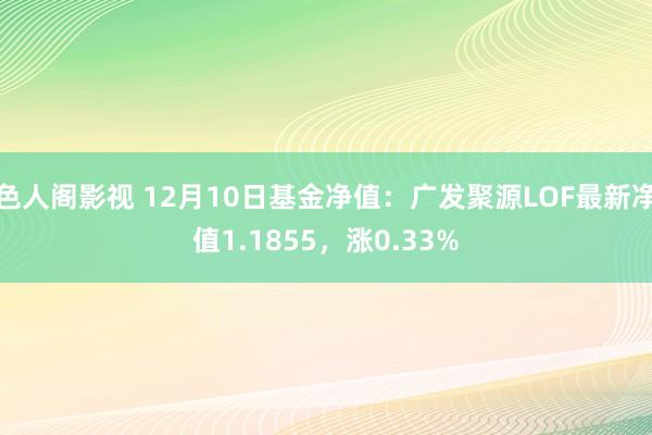 色人阁影视 12月10日基金净值：广发聚源LOF最新净值1.1855，涨0.33%
