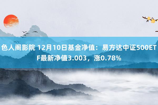 色人阁影院 12月10日基金净值：易方达中证500ETF最新净值3.003，涨0.78%