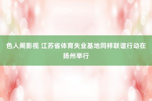 色人阁影视 江苏省体育失业基地同样联谊行动在扬州举行