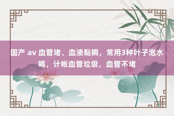 国产 av 血管堵、血液黏稠，常用3种叶子泡水喝，计帐血管垃圾，血管不堵