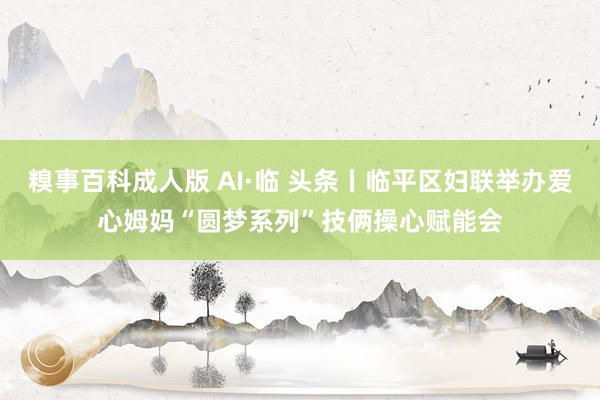 糗事百科成人版 AI·临 头条丨临平区妇联举办爱心姆妈“圆梦系列”技俩操心赋能会