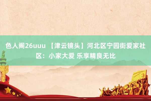 色人阁26uuu 【津云镜头】河北区宁园街爱家社区：小家大爱 乐享精良无比