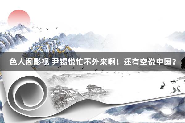 色人阁影视 尹锡悦忙不外来啊！还有空说中国？