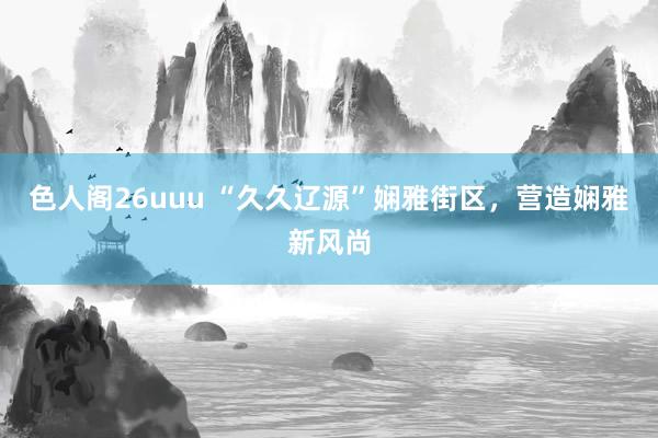 色人阁26uuu “久久辽源”娴雅街区，营造娴雅新风尚