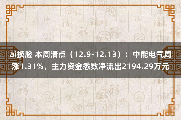 ai换脸 本周清点（12.9-12.13）：中能电气周涨1.31%，主力资金悉数净流出2194.29万元