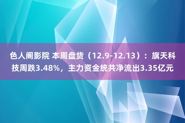 色人阁影院 本周盘货（12.9-12.13）：旗天科技周跌3.48%，主力资金统共净流出3.35亿元