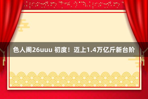 色人阁26uuu 初度！迈上1.4万亿斤新台阶