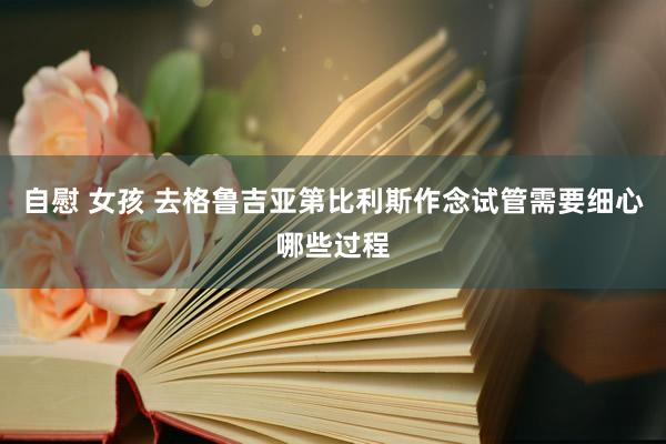 自慰 女孩 去格鲁吉亚第比利斯作念试管需要细心哪些过程