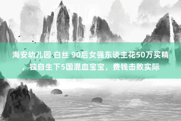 海安幼儿园 白丝 90后女强东谈主花50万买精，独自生下5国混血宝宝，费钱击败实际