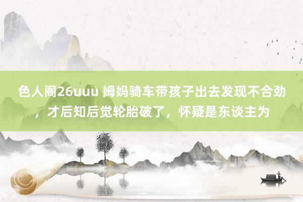 色人阁26uuu 姆妈骑车带孩子出去发现不合劲，才后知后觉轮胎破了，怀疑是东谈主为