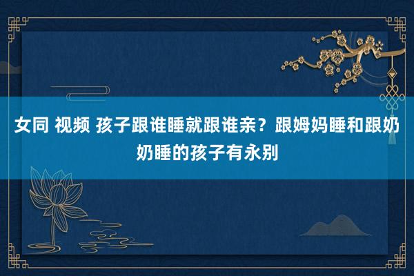 女同 视频 孩子跟谁睡就跟谁亲？跟姆妈睡和跟奶奶睡的孩子有永别