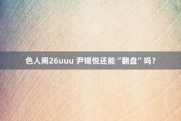 色人阁26uuu 尹锡悦还能“翻盘”吗？