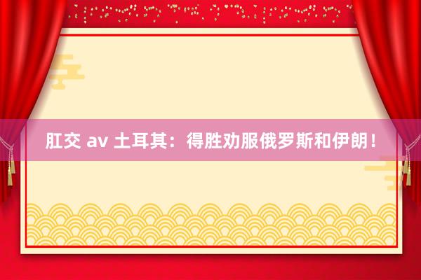 肛交 av 土耳其：得胜劝服俄罗斯和伊朗！