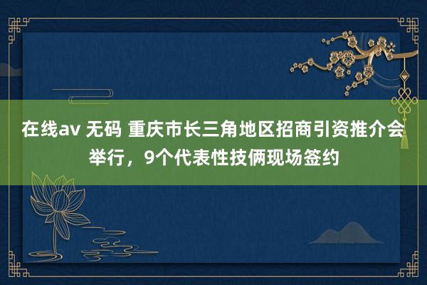 在线av 无码 重庆市长三角地区招商引资推介会举行，9个代表性技俩现场签约
