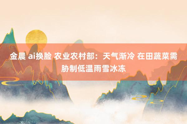 金晨 ai换脸 农业农村部：天气渐冷 在田蔬菜需胁制低温雨雪冰冻