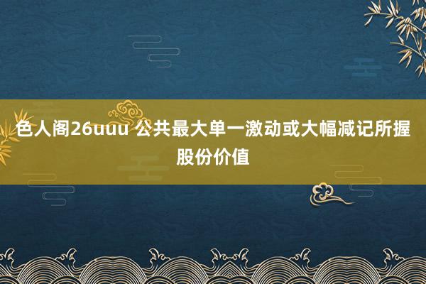 色人阁26uuu 公共最大单一激动或大幅减记所握股份价值