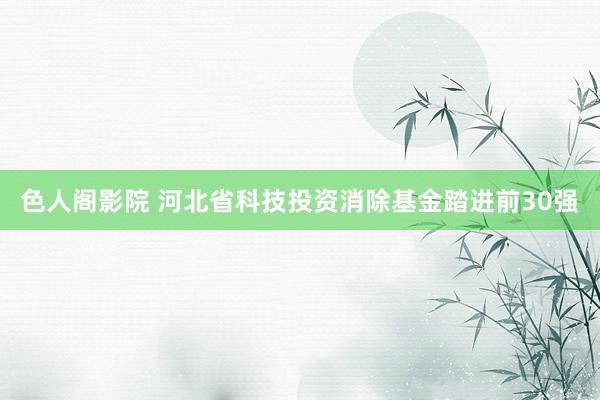 色人阁影院 河北省科技投资消除基金踏进前30强