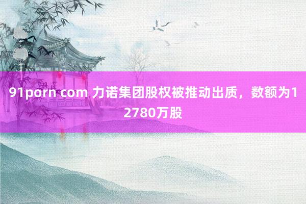 91porn com 力诺集团股权被推动出质，数额为12780万股