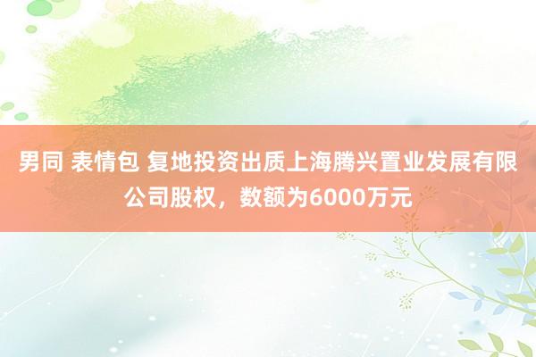 男同 表情包 复地投资出质上海腾兴置业发展有限公司股权，数额为6000万元