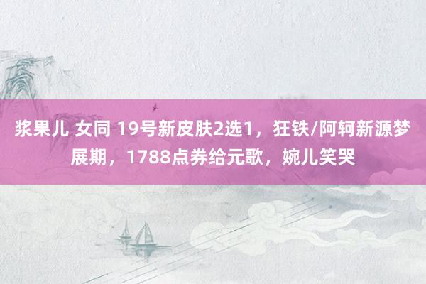 浆果儿 女同 19号新皮肤2选1，狂铁/阿轲新源梦展期，1788点券给元歌，婉儿笑哭