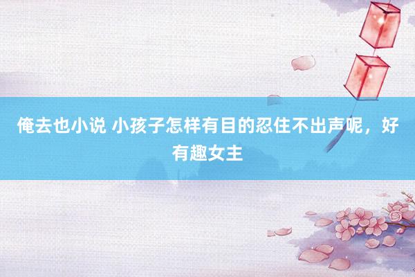 俺去也小说 小孩子怎样有目的忍住不出声呢，好有趣女主