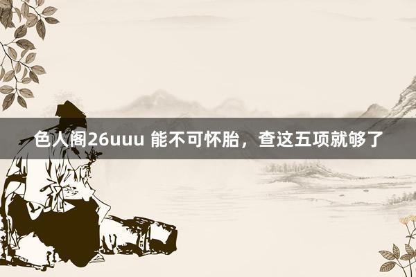 色人阁26uuu 能不可怀胎，查这五项就够了