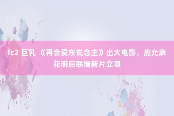 fc2 巨乳 《再会爱东说念主》出大电影，应允麻花明后联瑞新片立项