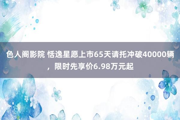 色人阁影院 恬逸星愿上市65天请托冲破40000辆，限时先享价6.98万元起