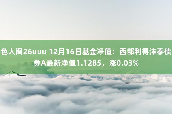色人阁26uuu 12月16日基金净值：西部利得沣泰债券A最新净值1.1285，涨0.03%