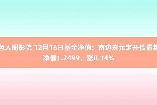 色人阁影院 12月16日基金净值：南边宏元定开债最新净值1.2499，涨0.14%