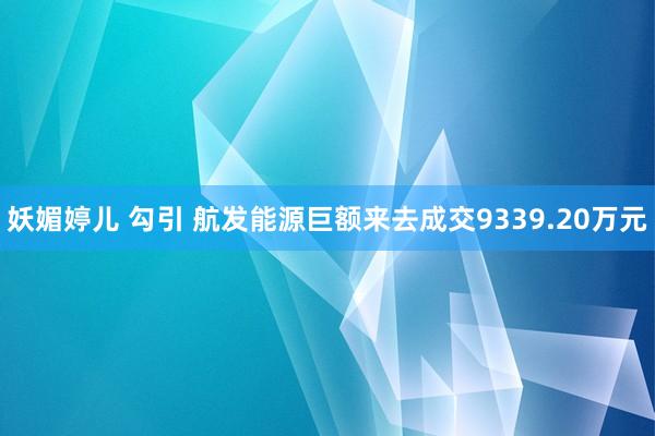 妖媚婷儿 勾引 航发能源巨额来去成交9339.20万元