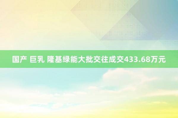 国产 巨乳 隆基绿能大批交往成交433.68万元