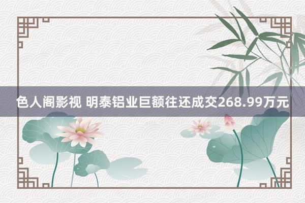 色人阁影视 明泰铝业巨额往还成交268.99万元