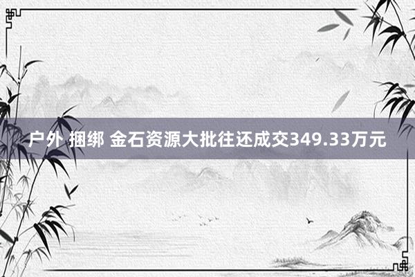 户外 捆绑 金石资源大批往还成交349.33万元