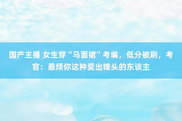 国产主播 女生穿“马面裙”考编，低分被刷，考官：最烦你这种爱出锋头的东谈主