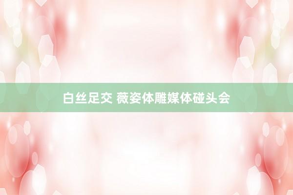 白丝足交 薇姿体雕媒体碰头会
