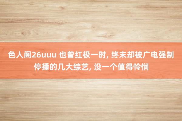色人阁26uuu 也曾红极一时， 终末却被广电强制停播的几大综艺， 没一个值得怜悯