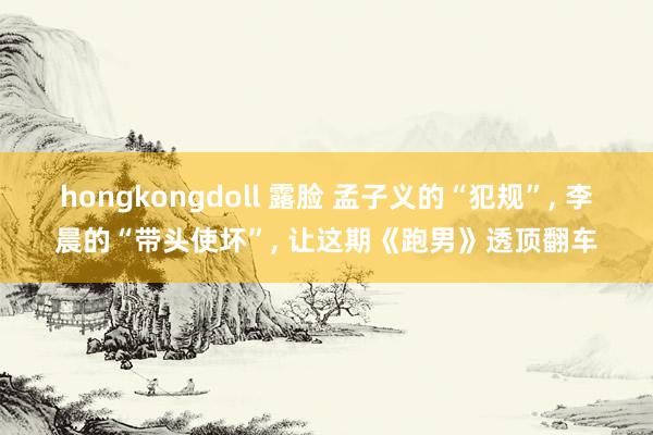 hongkongdoll 露脸 孟子义的“犯规”， 李晨的“带头使坏”， 让这期《跑男》透顶翻车