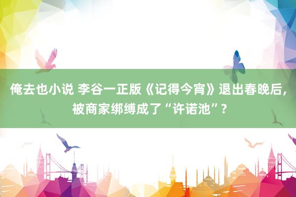 俺去也小说 李谷一正版《记得今宵》退出春晚后， 被商家绑缚成了“许诺池”?