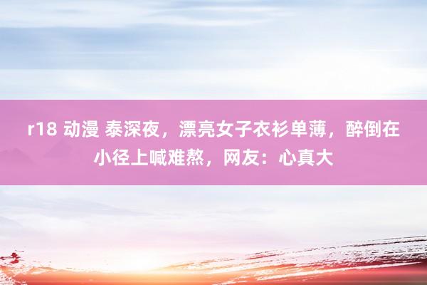 r18 动漫 泰深夜，漂亮女子衣衫单薄，醉倒在小径上喊难熬，网友：心真大