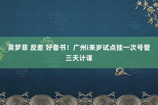 吴梦菲 反差 好音书！广州i来岁试点挂一次号管三天计谋