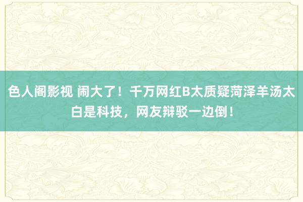 色人阁影视 闹大了！千万网红B太质疑菏泽羊汤太白是科技，网友辩驳一边倒！