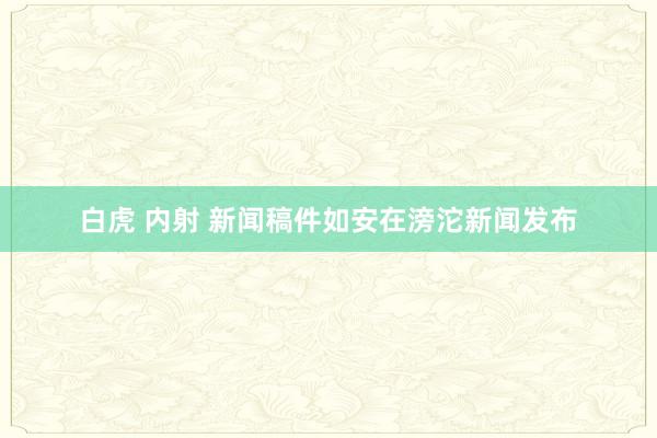 白虎 内射 新闻稿件如安在滂沱新闻发布