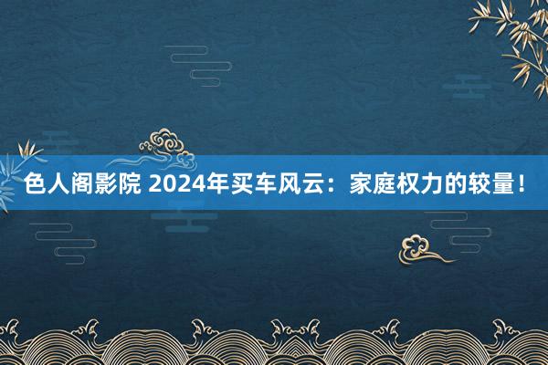 色人阁影院 2024年买车风云：家庭权力的较量！
