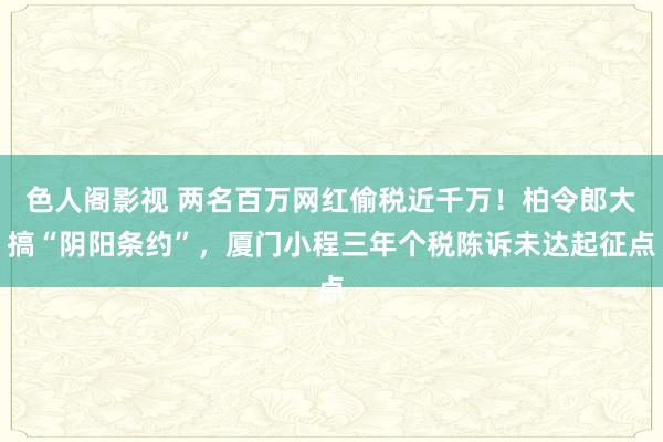 色人阁影视 两名百万网红偷税近千万！柏令郎大搞“阴阳条约”，厦门小程三年个税陈诉未达起征点